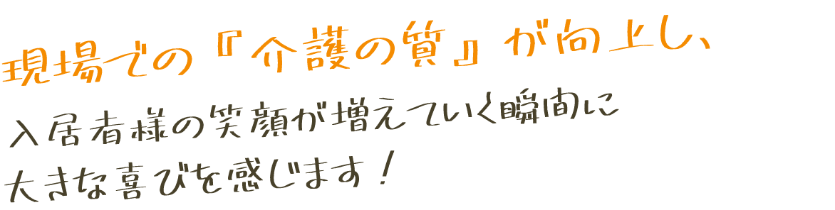 現場での『介護の質』が向上し、入居者様の笑顔が増えていく瞬間に大きな喜びを感じます！