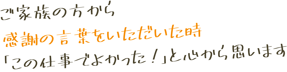 ご家族の方から感謝の言葉をいただきた時「この仕事でよかった！」と心から思います